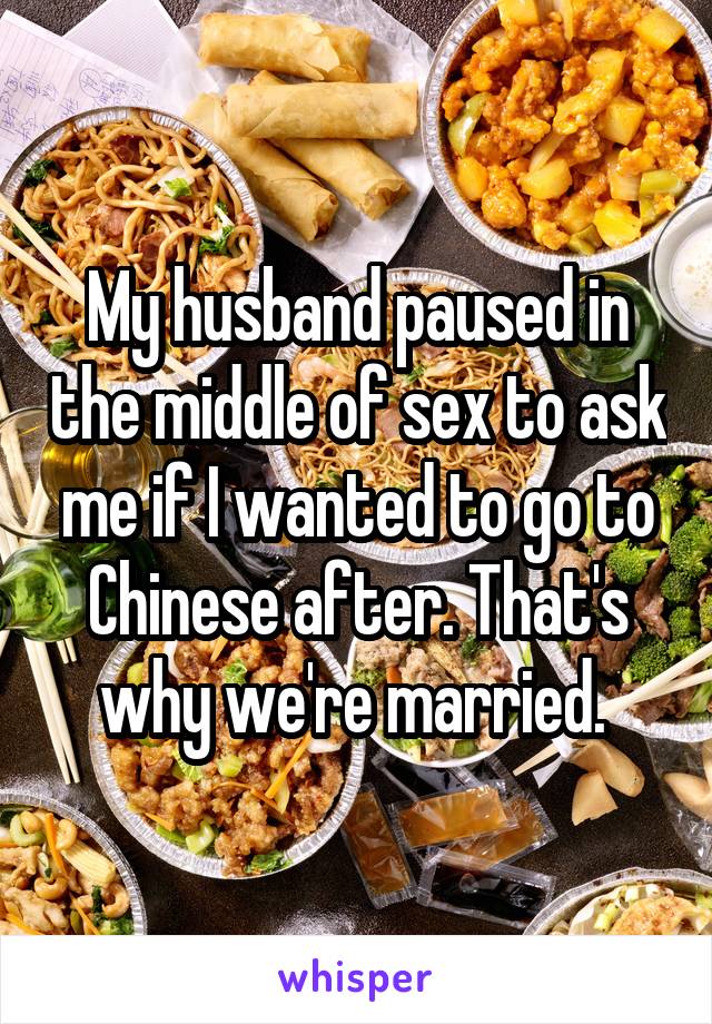 My husband paused in the middle of sex to ask me if I wanted to go to Chinese after. That's why we're married. 