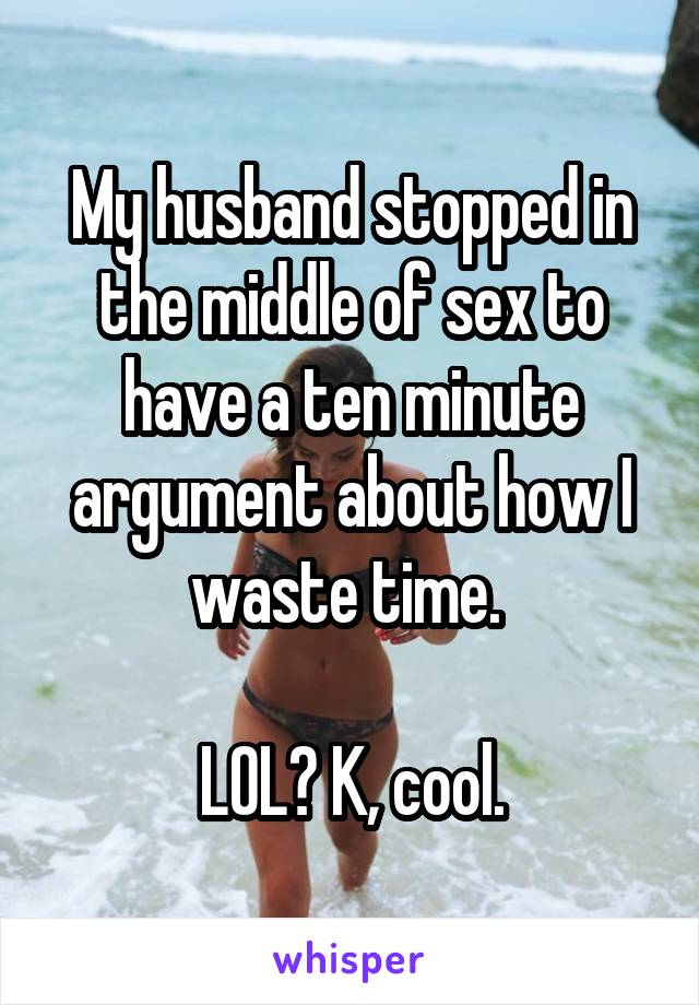 My husband stopped in the middle of sex to have a ten minute argument about how I waste time. 

LOL? K, cool.