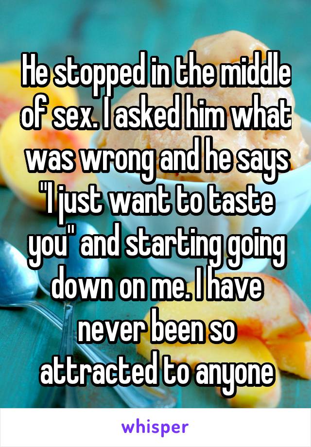 He stopped in the middle of sex. I asked him what was wrong and he says "I just want to taste you" and starting going down on me. I have never been so attracted to anyone