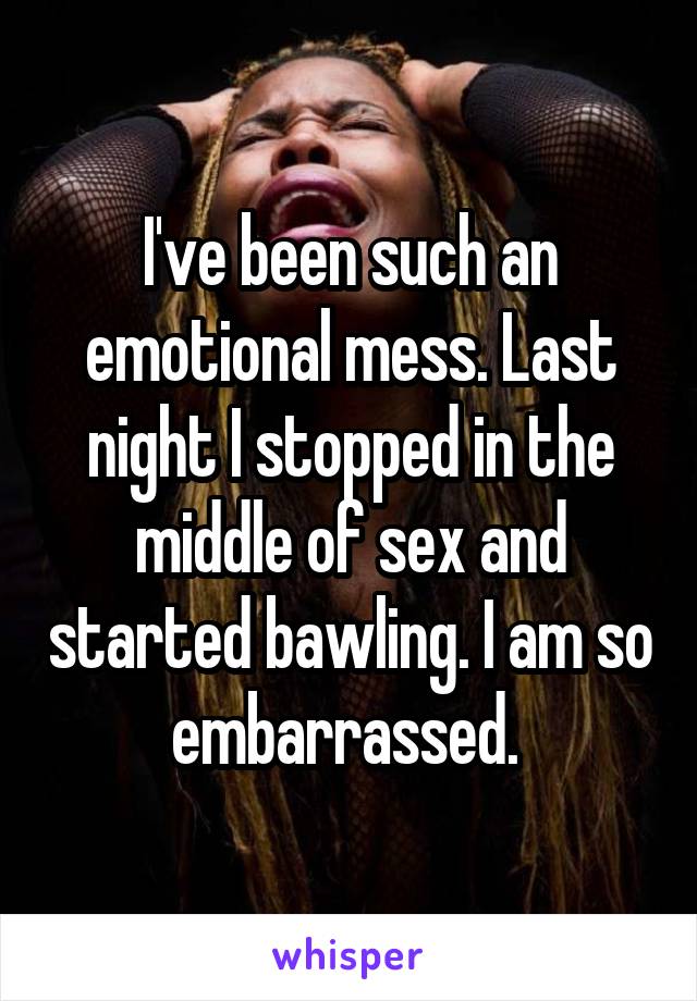 I've been such an emotional mess. Last night I stopped in the middle of sex and started bawling. I am so embarrassed. 