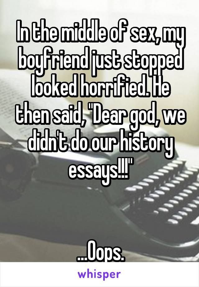 In the middle of sex, my boyfriend just stopped looked horrified. He then said, "Dear god, we didn't do our history essays!!!"


...Oops.