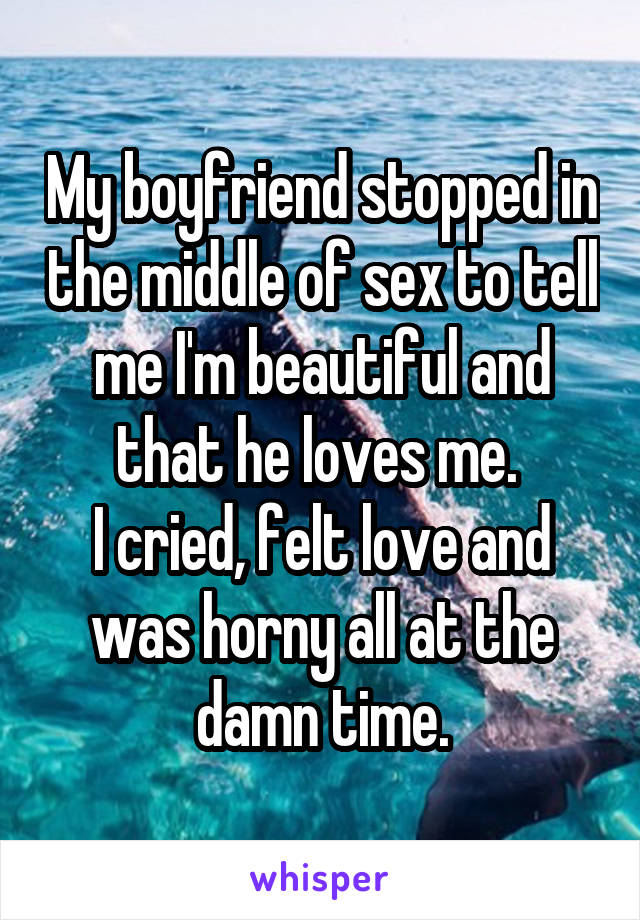 My boyfriend stopped in the middle of sex to tell me I'm beautiful and that he loves me. 
I cried, felt love and was horny all at the damn time.