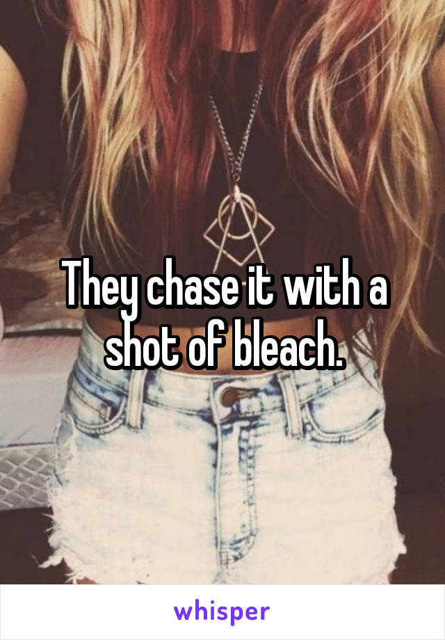 They chase it with a shot of bleach.