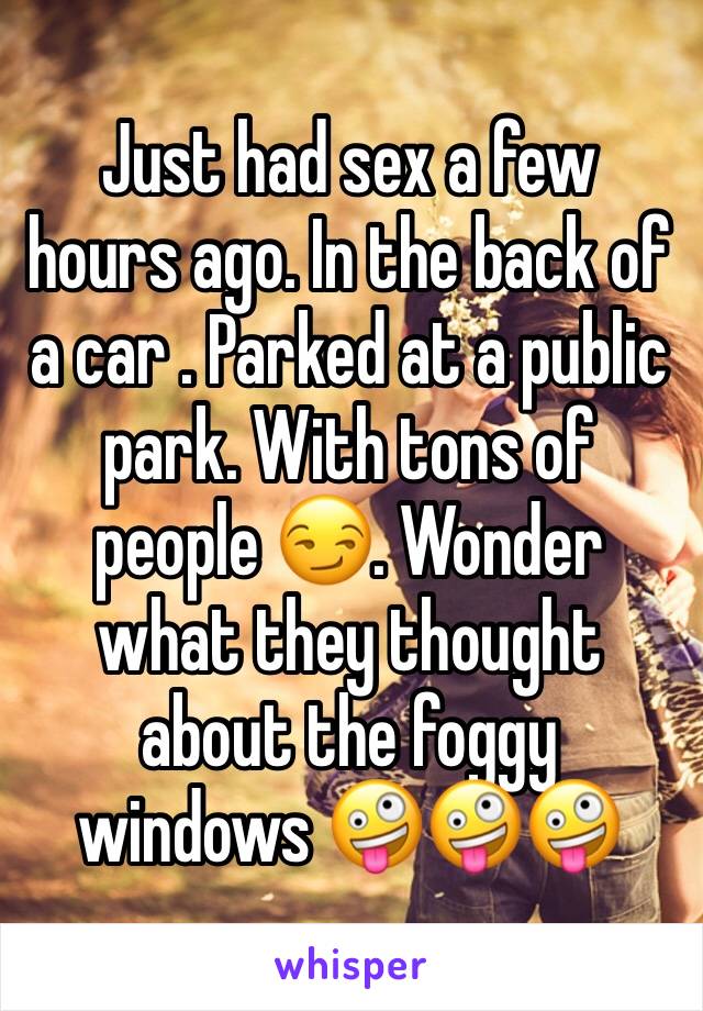 Just had sex a few hours ago. In the back of a car . Parked at a public park. With tons of people 😏. Wonder what they thought about the foggy windows 🤪🤪🤪