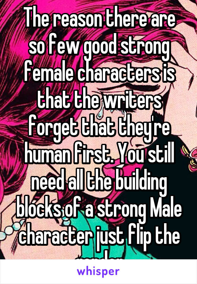 The reason there are so few good strong female characters is that the writers forget that they're human first. You still need all the building blocks of a strong Male character just flip the gender