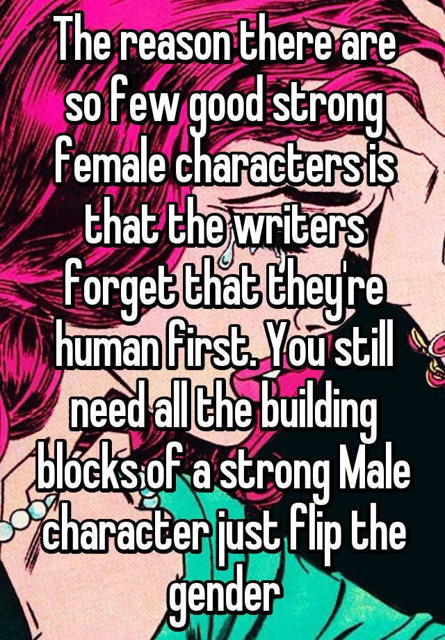 The reason there are so few good strong female characters is that the writers forget that they're human first. You still need all the building blocks of a strong Male character just flip the gender