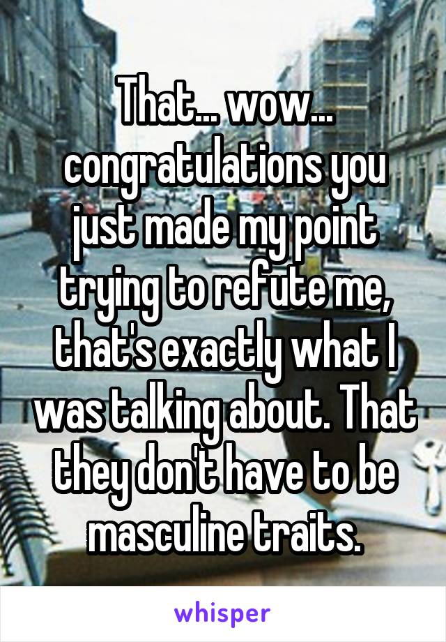 That... wow... congratulations you just made my point trying to refute me, that's exactly what I was talking about. That they don't have to be masculine traits.