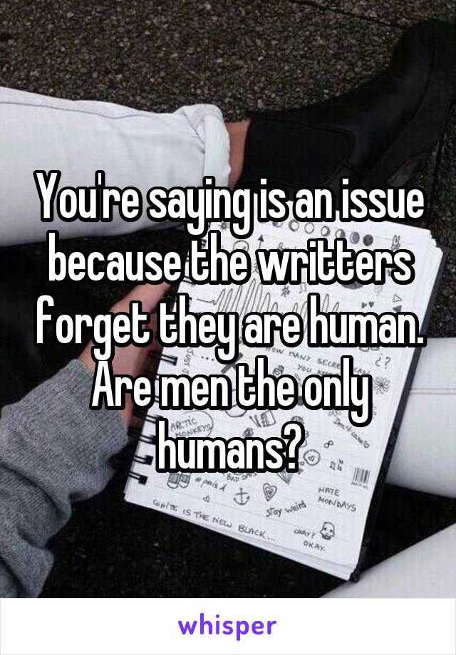 You're saying is an issue because the writters forget they are human. Are men the only humans?