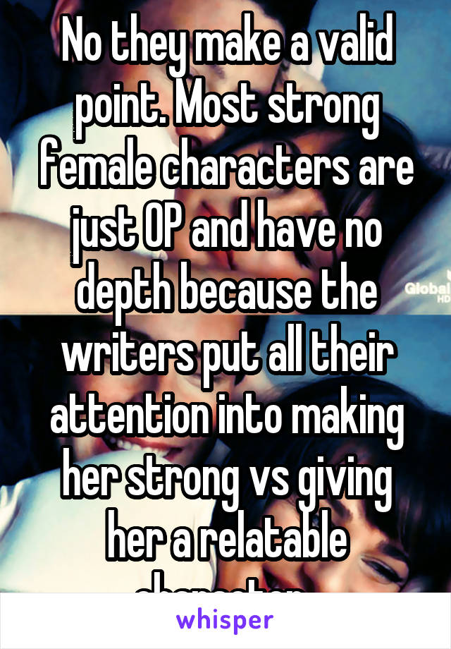 No they make a valid point. Most strong female characters are just OP and have no depth because the writers put all their attention into making her strong vs giving her a relatable character. 