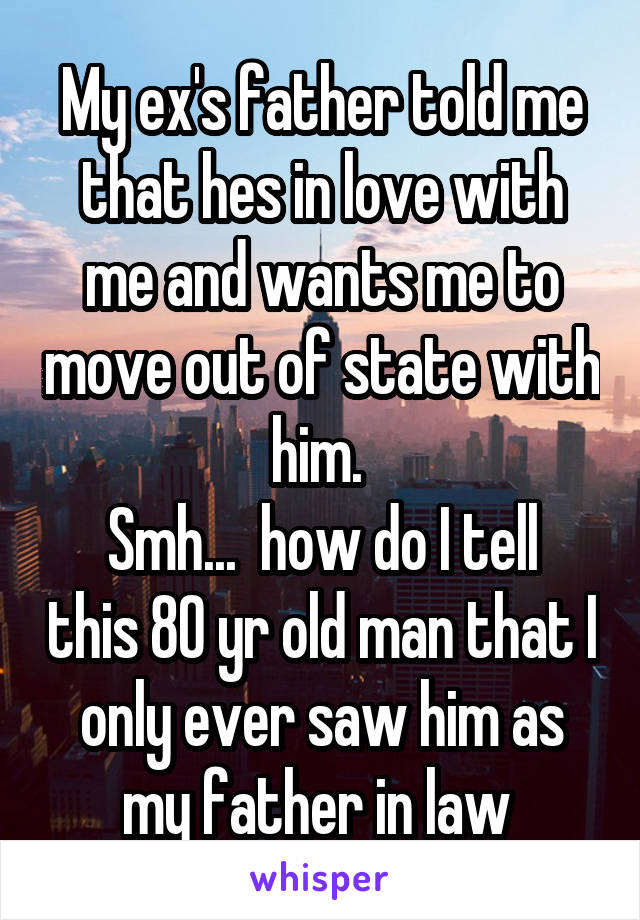 My ex's father told me that hes in love with me and wants me to move out of state with him. 
Smh...  how do I tell this 80 yr old man that I only ever saw him as my father in law 