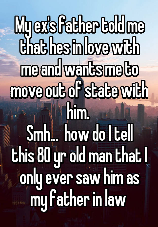 My ex's father told me that hes in love with me and wants me to move out of state with him. 
Smh...  how do I tell this 80 yr old man that I only ever saw him as my father in law 