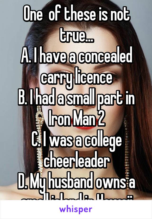 One  of these is not true...
A. I have a concealed carry licence
B. I had a small part in Iron Man 2
C. I was a college cheerleader
D. My husband owns a small island in Hawaii