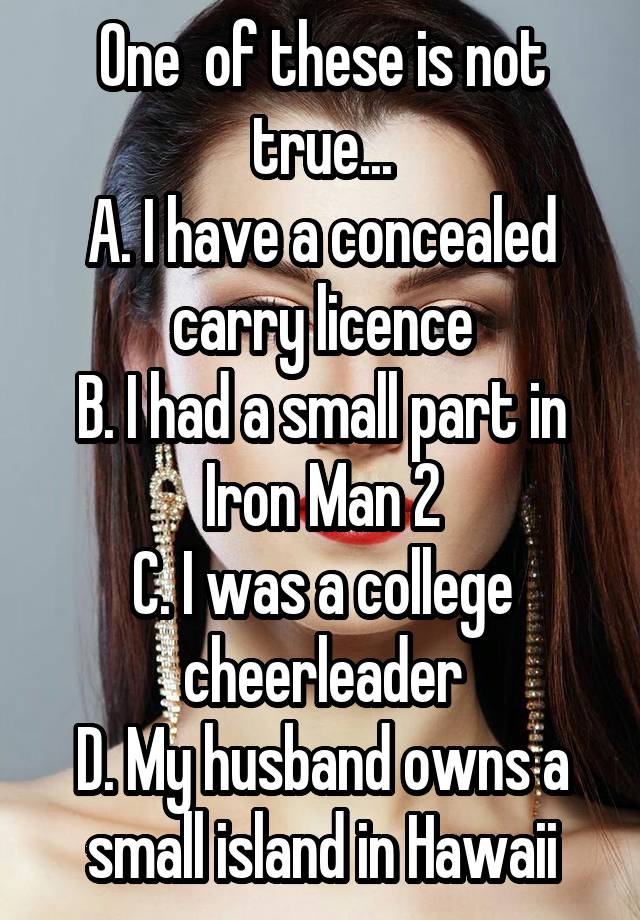 One  of these is not true...
A. I have a concealed carry licence
B. I had a small part in Iron Man 2
C. I was a college cheerleader
D. My husband owns a small island in Hawaii