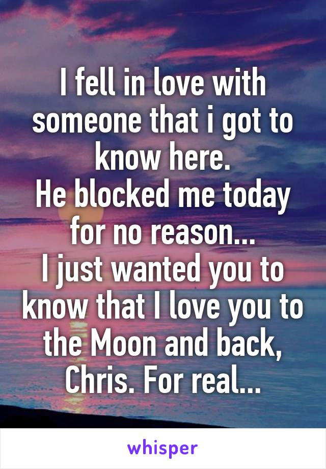 I fell in love with someone that i got to know here.
He blocked me today for no reason...
I just wanted you to know that I love you to the Moon and back, Chris. For real...