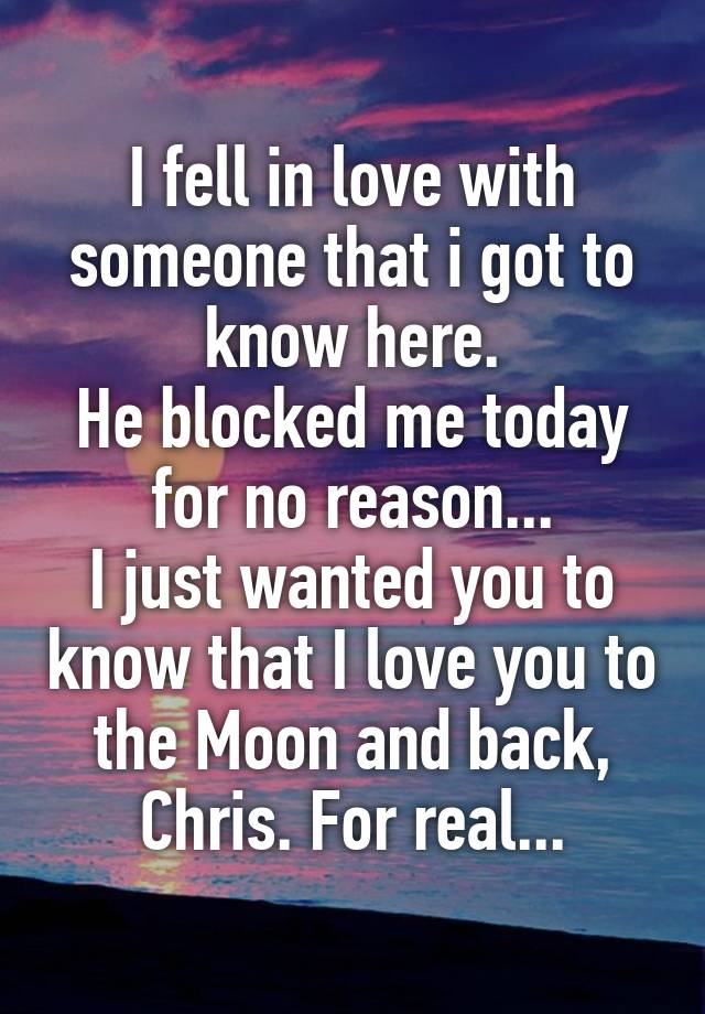 I fell in love with someone that i got to know here.
He blocked me today for no reason...
I just wanted you to know that I love you to the Moon and back, Chris. For real...