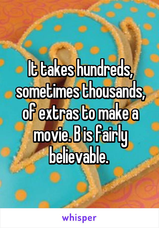 It takes hundreds, sometimes thousands, of extras to make a movie. B is fairly believable. 