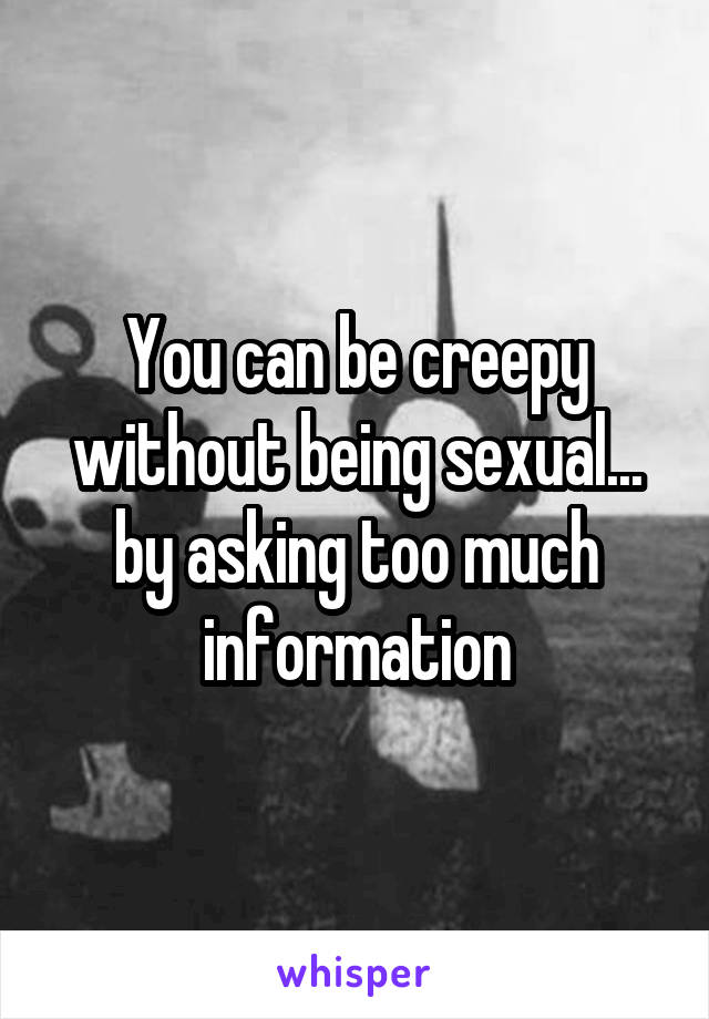 You can be creepy without being sexual... by asking too much information