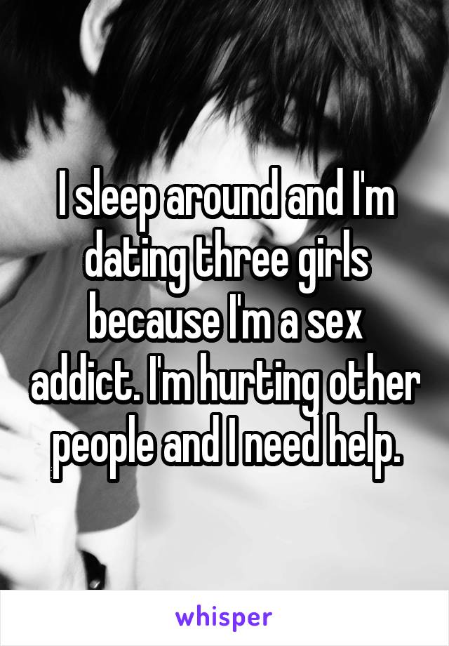 I sleep around and I'm dating three girls because I'm a sex addict. I'm hurting other people and I need help.