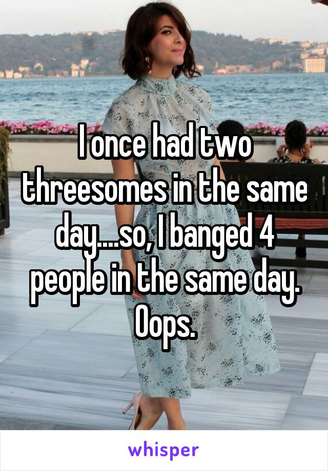 I once had two threesomes in the same day....so, I banged 4 people in the same day. Oops.