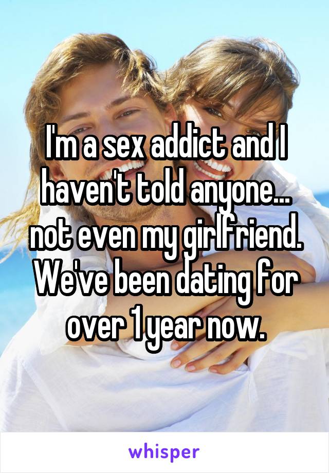 I'm a sex addict and I haven't told anyone... not even my girlfriend. We've been dating for over 1 year now.