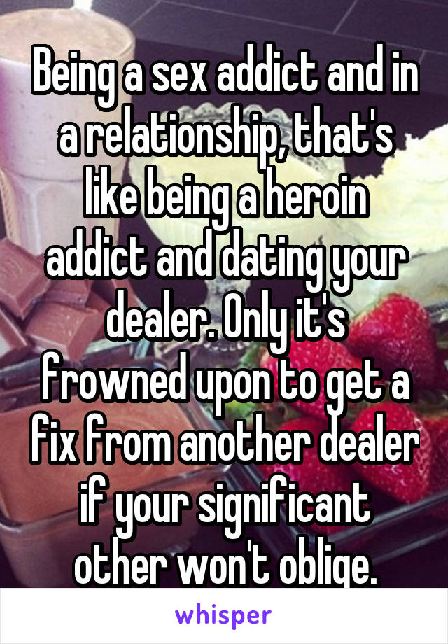 Being a sex addict and in a relationship, that's like being a heroin addict and dating your dealer. Only it's frowned upon to get a fix from another dealer if your significant other won't oblige.