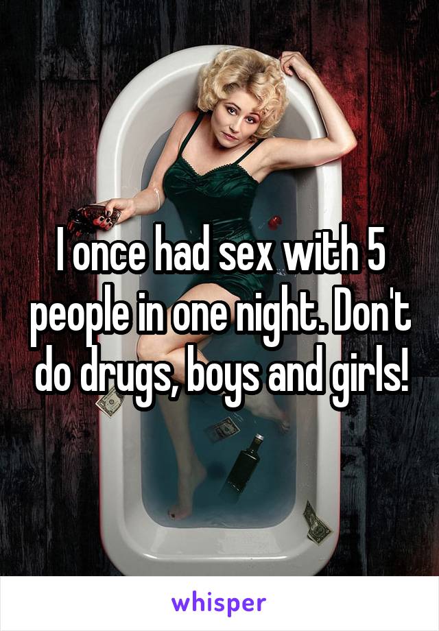 I once had sex with 5 people in one night. Don't do drugs, boys and girls!