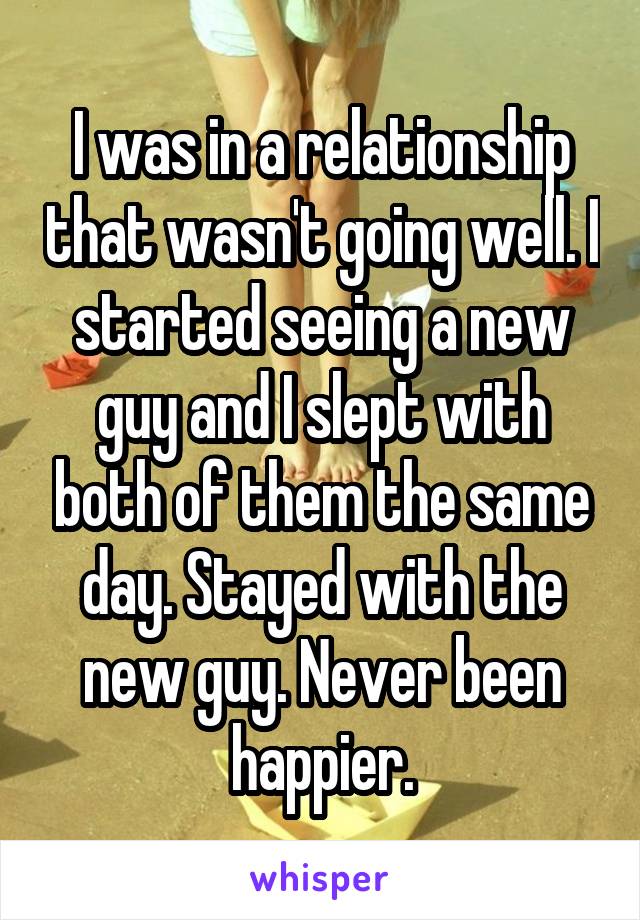 I was in a relationship that wasn't going well. I started seeing a new guy and I slept with both of them the same day. Stayed with the new guy. Never been happier.