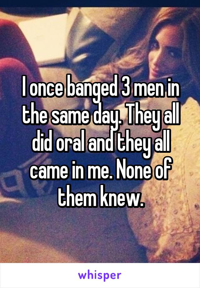 I once banged 3 men in the same day. They all did oral and they all came in me. None of them knew.