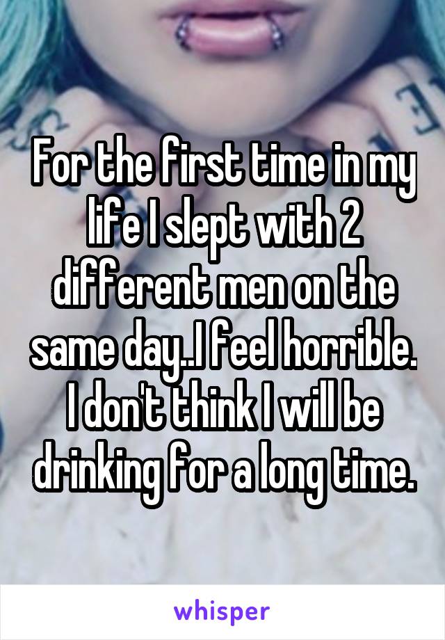 For the first time in my life I slept with 2 different men on the same day..I feel horrible. I don't think I will be drinking for a long time.