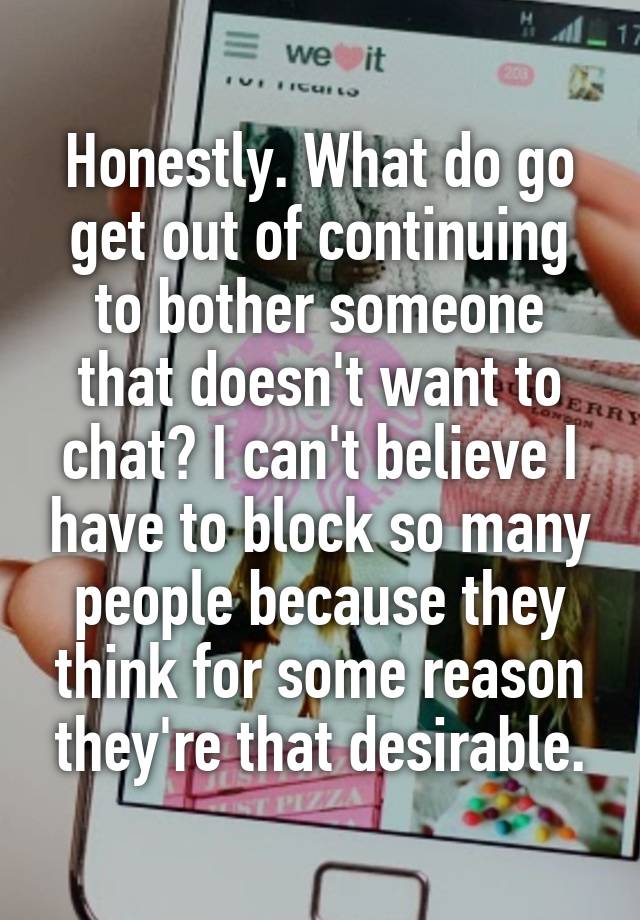 Honestly. What do go get out of continuing to bother someone that doesn't want to chat? I can't believe I have to block so many people because they think for some reason they're that desirable.