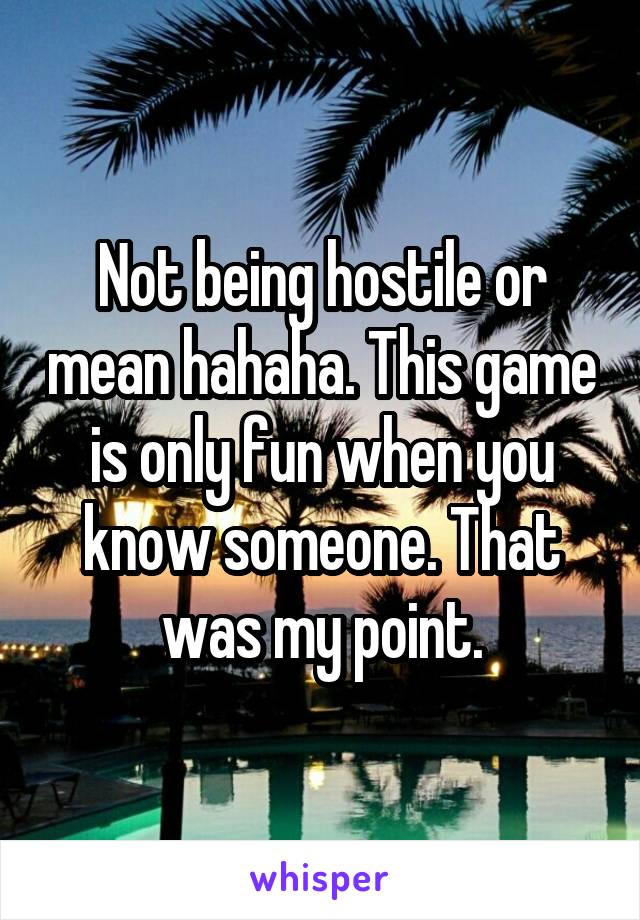 Not being hostile or mean hahaha. This game is only fun when you know someone. That was my point.