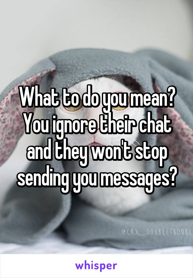 What to do you mean? You ignore their chat and they won't stop sending you messages?