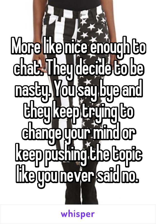 More like nice enough to chat. They decide to be nasty. You say bye and they keep trying to change your mind or keep pushing the topic like you never said no. 