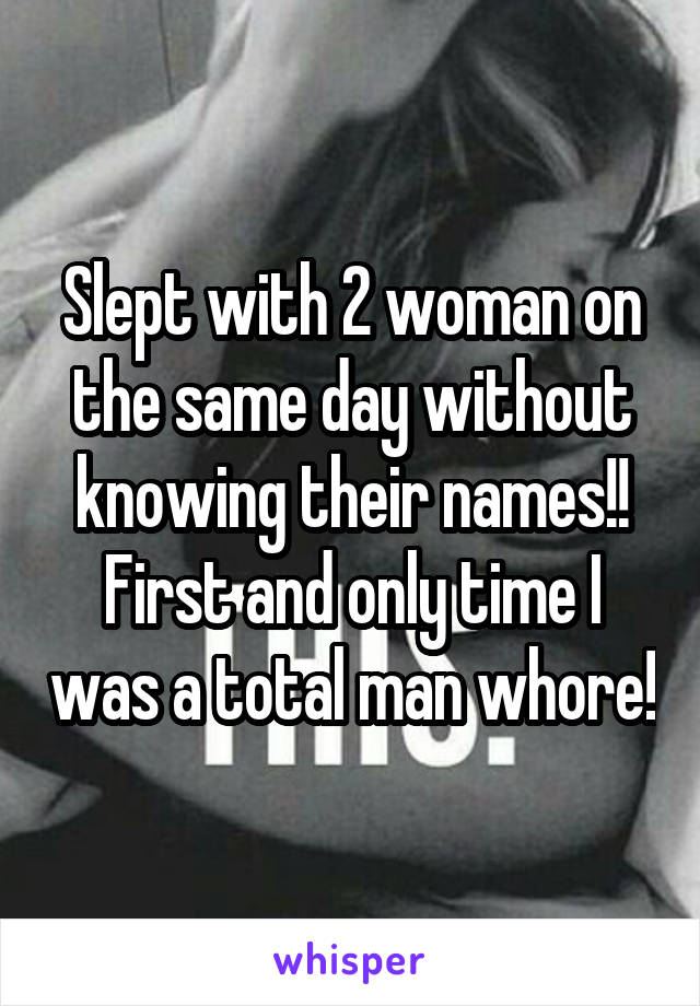 Slept with 2 woman on the same day without knowing their names!! First and only time I was a total man whore!