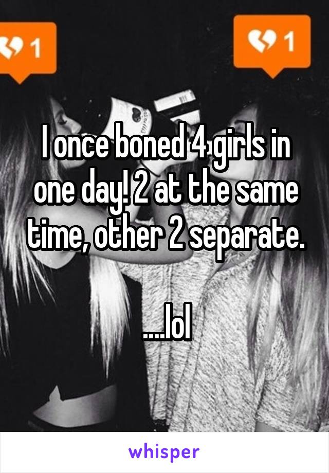 I once boned 4 girls in one day! 2 at the same time, other 2 separate.

....lol