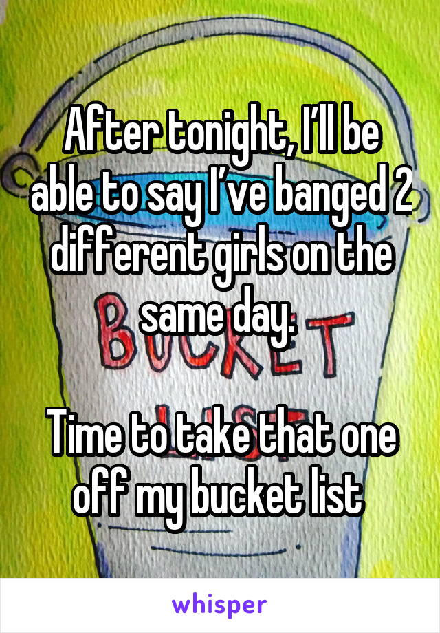 After tonight, I’ll be able to say I’ve banged 2 different girls on the same day. 

Time to take that one off my bucket list 