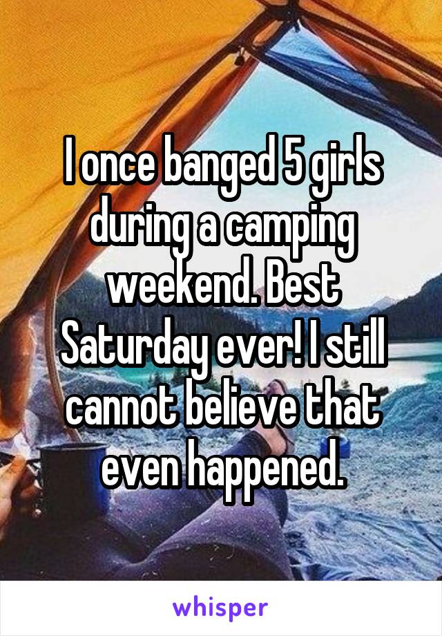 I once banged 5 girls during a camping weekend. Best Saturday ever! I still cannot believe that even happened.