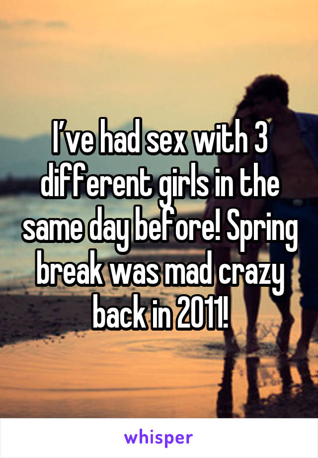 I’ve had sex with 3 different girls in the same day before! Spring break was mad crazy back in 2011!