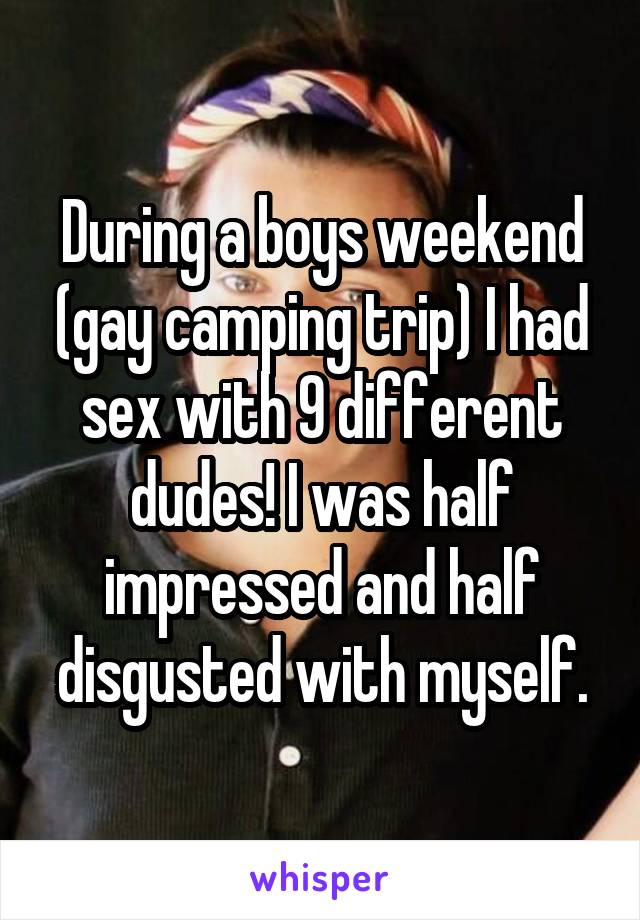 During a boys weekend (gay camping trip) I had sex with 9 different dudes! I was half impressed and half disgusted with myself.