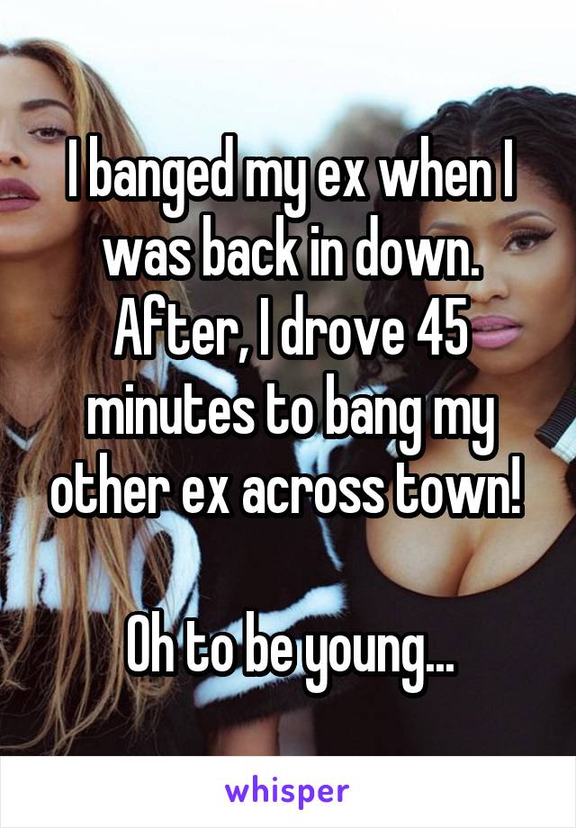 I banged my ex when I was back in down. After, I drove 45 minutes to bang my other ex across town! 

Oh to be young...
