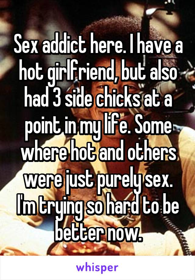 Sex addict here. I have a hot girlfriend, but also had 3 side chicks at a point in my life. Some where hot and others were just purely sex. I'm trying so hard to be better now.