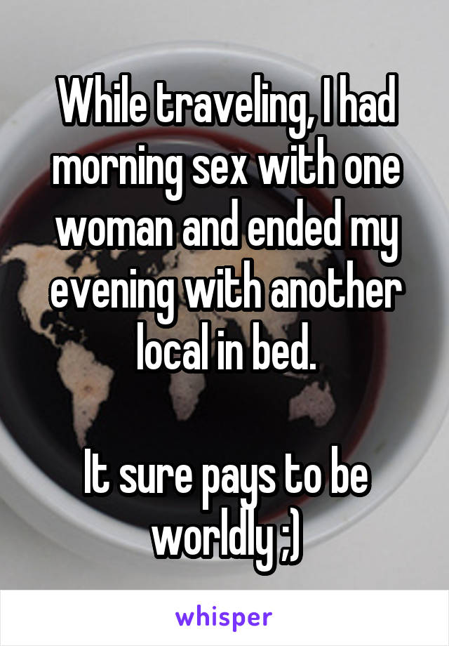 While traveling, I had morning sex with one woman and ended my evening with another local in bed.

It sure pays to be worldly ;)
