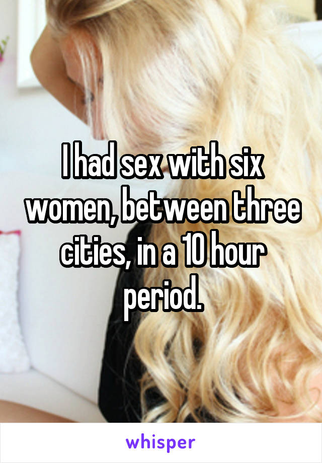 I had sex with six women, between three cities, in a 10 hour period.