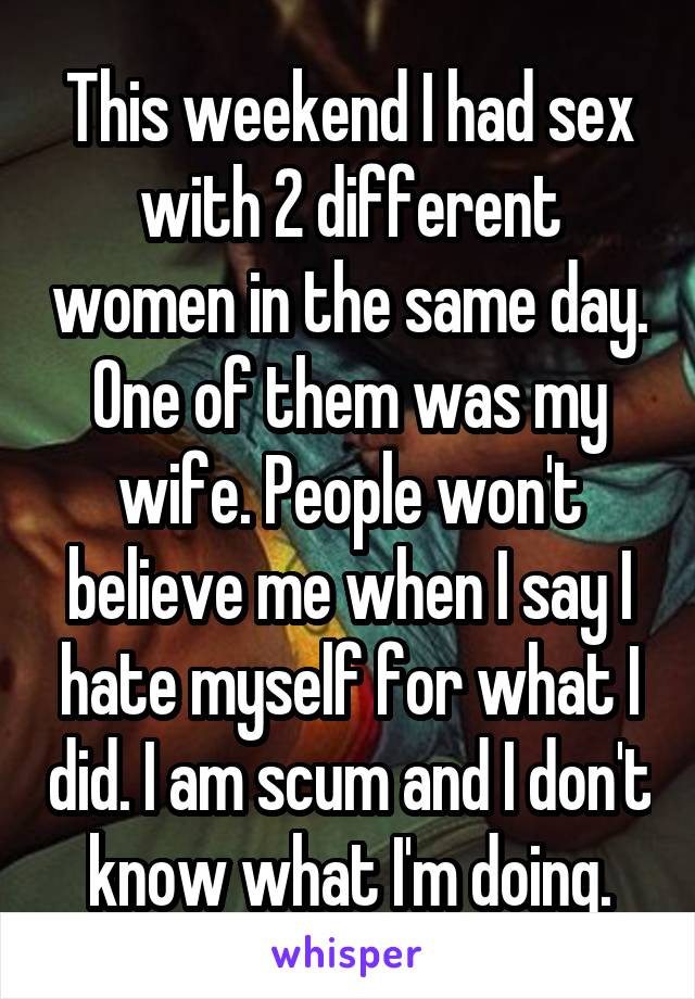 This weekend I had sex with 2 different women in the same day. One of them was my wife. People won't believe me when I say I hate myself for what I did. I am scum and I don't know what I'm doing.