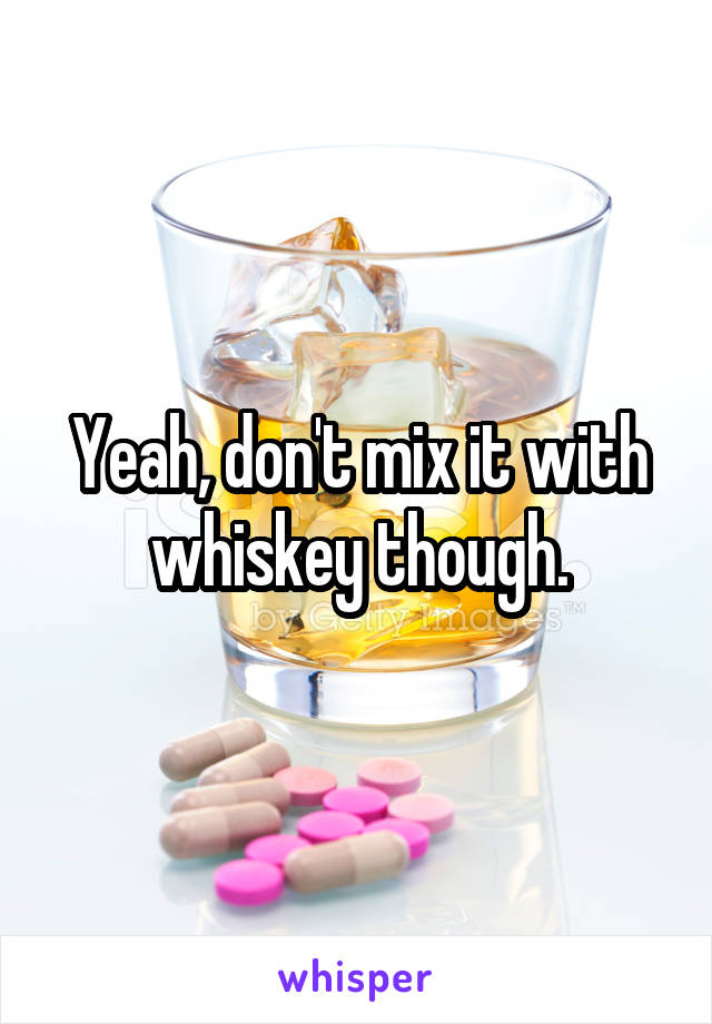 Yeah, don't mix it with whiskey though.