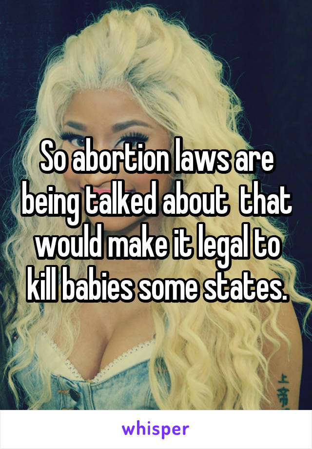 So abortion laws are being talked about  that would make it legal to kill babies some states.