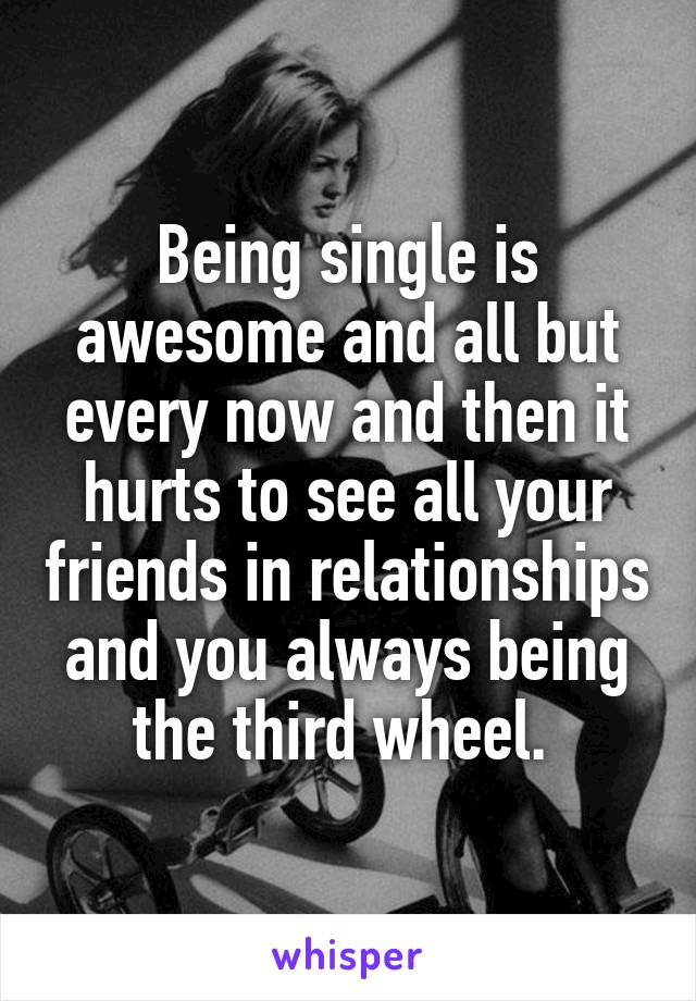 Being single is awesome and all but every now and then it hurts to see all your friends in relationships and you always being the third wheel. 