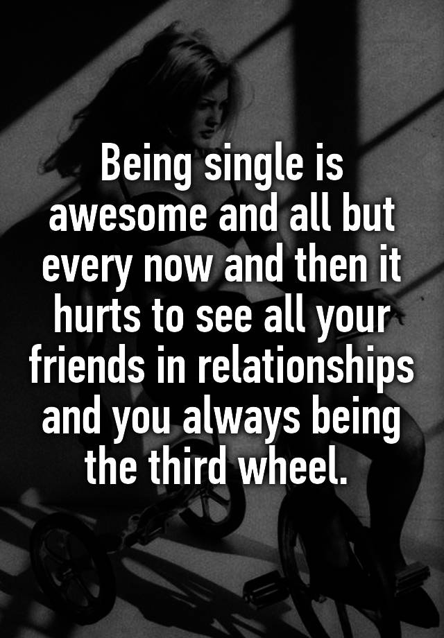 Being single is awesome and all but every now and then it hurts to see all your friends in relationships and you always being the third wheel. 