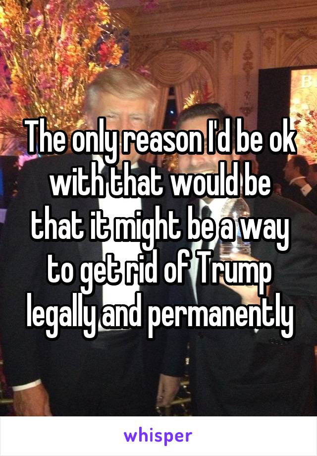 The only reason I'd be ok with that would be that it might be a way to get rid of Trump legally and permanently