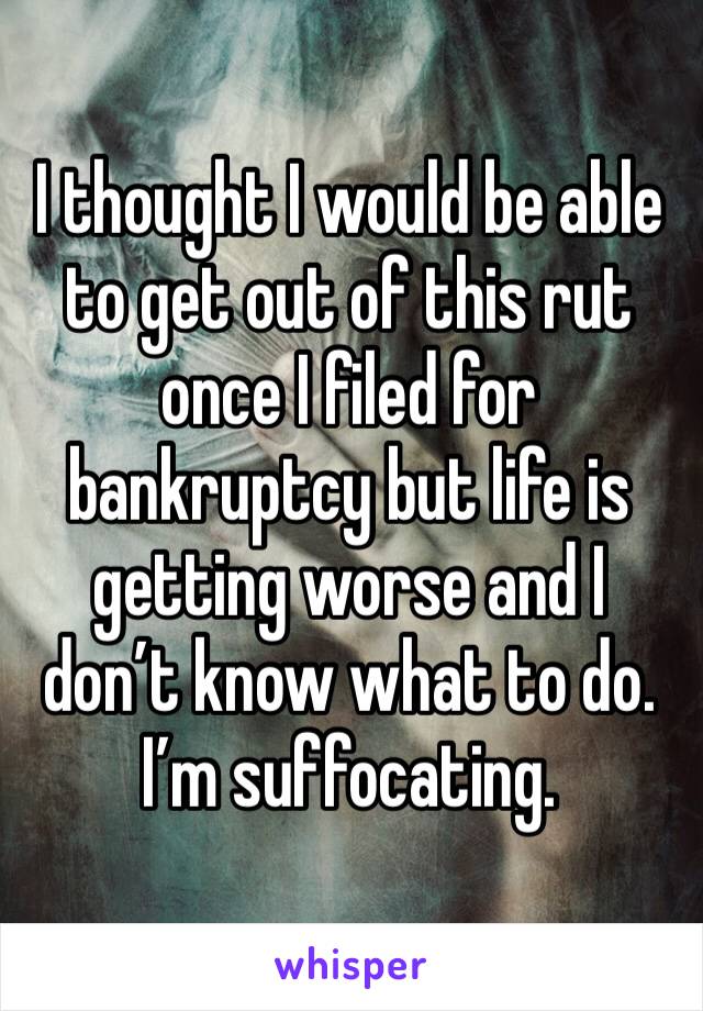 I thought I would be able to get out of this rut once I filed for bankruptcy but life is getting worse and I don’t know what to do. I’m suffocating. 